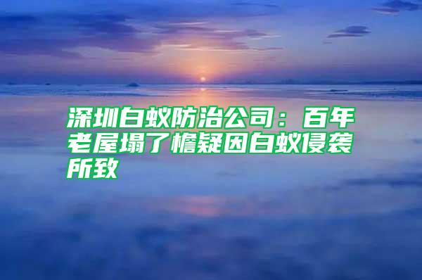 深圳白蟻防治公司:百年老屋塌了檐疑因白蟻侵襲所致