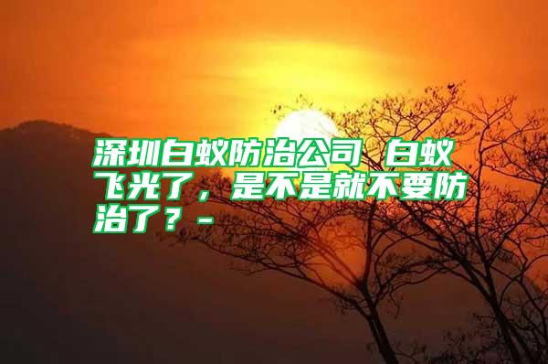 深圳白蟻防治公司 白蟻飛光了，是不是就不要防治了？-